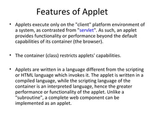 Features of Applet
• Applets execute only on the "client" platform environment of
a system, as contrasted from "servlet". As such, an applet
provides functionality or performance beyond the default
capabilities of its container (the browser).
• The container (class) restricts applets' capabilities.
• Applets are written in a language different from the scripting
or HTML language which invokes it. The applet is written in a
compiled language, while the scripting language of the
container is an interpreted language, hence the greater
performance or functionality of the applet. Unlike a
"subroutine", a complete web component can be
implemented as an applet.
 