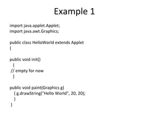 Example 1
import java.applet.Applet;
import java.awt.Graphics;
public class HelloWorld extends Applet
{
public void init()
{
// empty for now
}
public void paint(Graphics g)
{ g.drawString("Hello World", 20, 20);
}
}
 