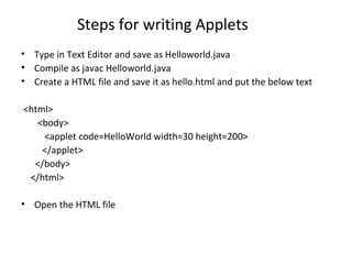 Steps for writing Applets
• Type in Text Editor and save as Helloworld.java
• Compile as javac Helloworld.java
• Create a HTML file and save it as hello.html and put the below text
<html>
<body>
<applet code=HelloWorld width=30 height=200>
</applet>
</body>
</html>
• Open the HTML file
 