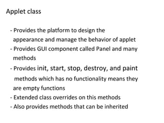 Applet class
- Provides the platform to design the
appearance and manage the behavior of applet
- Provides GUI component called Panel and many
methods
- Provides init, start, stop, destroy, and paint
methods which has no functionality means they
are empty functions
- Extended class overrides on this methods
- Also provides methods that can be inherited
 