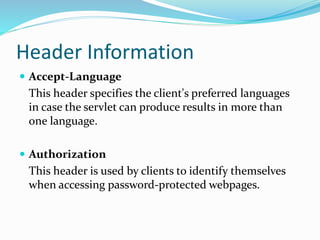 Header Information
 Accept-Language
This header specifies the client's preferred languages
in case the servlet can produce results in more than
one language.
 Authorization
This header is used by clients to identify themselves
when accessing password-protected webpages.
 