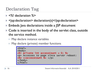 Declaration Tag
    <%! declaration %>
    <jsp:declaration> declaration(s)</jsp:declaration>
    Embeds Java declarations inside a JSP document
    Code is inserted in the body of the servlet class, outside
     the service method.
        May declare instance variables
        May declare (private) member functions
             <html>
             <body>
             <%! private int accessCount = 0; %>
             <p> Accesses to page since server reboot:
             <%= ++accessCount %> </p>
             </body>
             </html>

    16                            Sistemi Informativi Aziendali   A.A. 2010/2011
 