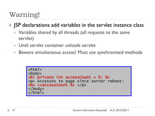 Warning!
    JSP declarations add variables in the servlet instance class
        Variables shared by all threads (all requests to the same
         servlet)
        Until servlet container unloads servlet
        Beware simultaneous access! Must use synchronized methods


             <html>
             <body>
             <%! private int accessCount = 0; %>
             <p> Accesses to page since server reboot:
             <%= ++accessCount %> </p>
             </body>
             </html>



    17                           Sistemi Informativi Aziendali   A.A. 2010/2011
 