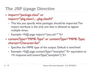 The JSP @page Directive
    import="package.class" or
     import="pkg.class1,...,pkg.classN"
        This lets you specify what packages should be imported. The
         import attribute is the only one that is allowed to appear
         multiple times.
        Example: <%@ page import="java.util.*" %>
    contentType="MIME-Type" or contentType="MIME-Type;
     charset=Character-Set"
        Specifies the MIME type of the output. Default is text/html.
        Example: <%@ page contentType="text/plain" %> equivalent to
         <% response.setContentType("text/plain"); %>


    19                             Sistemi Informativi Aziendali   A.A. 2010/2011
 