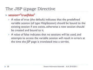 The JSP @page Directive
    session="true|false"
        A value of true (the default) indicates that the predefined
         variable session (of type HttpSession) should be bound to the
         existing session if one exists, otherwise a new session should
         be created and bound to it.
        A value of false indicates that no sessions will be used, and
         attempts to access the variable session will result in errors at
         the time the JSP page is translated into a servlet.




    20                               Sistemi Informativi Aziendali   A.A. 2010/2011
 