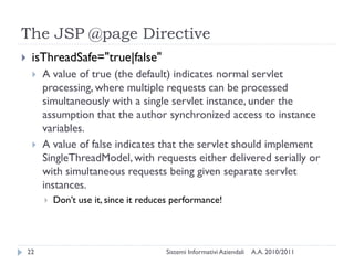 The JSP @page Directive
    isThreadSafe="true|false"
        A value of true (the default) indicates normal servlet
         processing, where multiple requests can be processed
         simultaneously with a single servlet instance, under the
         assumption that the author synchronized access to instance
         variables.
        A value of false indicates that the servlet should implement
         SingleThreadModel, with requests either delivered serially or
         with simultaneous requests being given separate servlet
         instances.
            Don‘t use it, since it reduces performance!




    22                                   Sistemi Informativi Aziendali   A.A. 2010/2011
 
