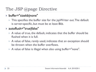 The JSP @page Directive
    buffer="sizekb|none"
        This specifies the buffer size for the jspWriter out. The default
         is server-specific, but must be at least 8kb.
    autoflush="true|false"
        A value of true, the default, indicates that the buffer should be
         flushed when it is full.
        A value of false, rarely used, indicates that an exception should
         be thrown when the buffer overflows.
        A value of false is illegal when also using buffer="none".




    23                               Sistemi Informativi Aziendali   A.A. 2010/2011
 