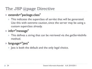 The JSP @page Directive
    extends="package.class"
        This indicates the superclass of servlet that will be generated.
         Use this with extreme caution, since the server may be using a
         custom superclass already.
    info="message"
        This defines a string that can be retrieved via the getServletInfo
         method.
    language="java"
        Java is both the default and the only legal choice.




    24                               Sistemi Informativi Aziendali   A.A. 2010/2011
 