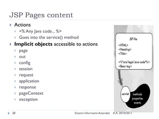 JSP Pages content
    Actions
        <% Any Java code... %>
        Goes into the service() method
    Implicit objects accessible to actions
        page
        out
        config
        session
        request
        application
        response
        pageContext
        exception

    28                               Sistemi Informativi Aziendali   A.A. 2010/2011
 