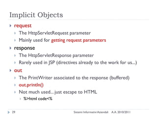 Implicit Objects
    request
        The HttpServletRequest parameter
        Mainly used for getting request parameters
    response
        The HttpServletResponse parameter
        Rarely used in JSP (directives already to the work for us...)
    out
        The PrintWriter associated to the response (buffered)
        out.println()
        Not much used... just escape to HTML
            %>html code<%

    29                               Sistemi Informativi Aziendali   A.A. 2010/2011
 