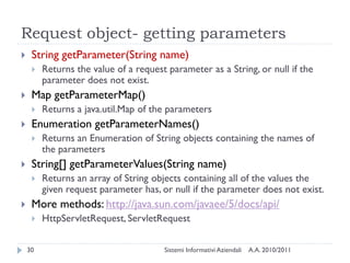 Request object- getting parameters
    String getParameter(String name)
        Returns the value of a request parameter as a String, or null if the
         parameter does not exist.
    Map getParameterMap()
        Returns a java.util.Map of the parameters
    Enumeration getParameterNames()
        Returns an Enumeration of String objects containing the names of
         the parameters
    String[] getParameterValues(String name)
        Returns an array of String objects containing all of the values the
         given request parameter has, or null if the parameter does not exist.
    More methods: http://java.sun.com/javaee/5/docs/api/
        HttpServletRequest, ServletRequest

    30                                 Sistemi Informativi Aziendali   A.A. 2010/2011
 