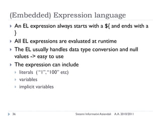 (Embedded) Expression language
    An EL expression always starts with a ${ and ends with a
     }
    All EL expressions are evaluated at runtime
    The EL usually handles data type conversion and null
     values -> easy to use
    The expression can include
        literals ( ―1‖, ―100‖ etc)
        variables
        implicit variables




    36                                Sistemi Informativi Aziendali   A.A. 2010/2011
 