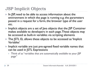 JSP Implicit Objects
    In JSP, need to be able to access information about the
     environment in which the page is running e.g. the parameters
     passed in a request for a form, the browser type of the user
     etc.
    Implicit objects are a set of Java objects that the JSP Container
     makes available to developers in each page. These objects may
     be accessed as built-in variables via scripting elements
    The JSTL EL allows these objects to be accessed as ‗Implicit
     Variables‘
    Implicit variable are just pre-agreed fixed variable names that
     can be used in JSTL Expressions
        Think of as ―variables that are automatically available to your JSP
         page‖


    39                                 Sistemi Informativi Aziendali   A.A. 2010/2011
 