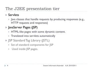 The J2EE presentation tier
       Servlets
           Java classes that handle requests by producing responses (e.g.,
            HTTP requests and responses)
       JavaServer Pages (JSP)
           HTML-like pages with some dynamic content.
           Translated into servlets automatically
       JSP Standard Tag Library (JSTL)
           Set of standard components for JSP
            Used inside JSP pages.




    4                                  Sistemi Informativi Aziendali   A.A. 2010/2011
 