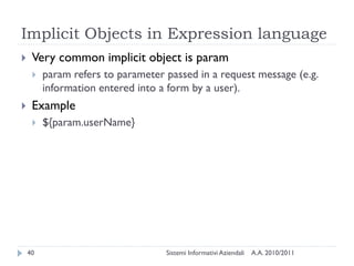 Implicit Objects in Expression language
    Very common implicit object is param
        param refers to parameter passed in a request message (e.g.
         information entered into a form by a user).
    Example
        ${param.userName}




    40                             Sistemi Informativi Aziendali   A.A. 2010/2011
 
