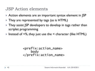 JSP Action elements
    Action elements are an important syntax element in JSP
    They are represented by tags (as is HTML)
    They assist JSP developers to develop in tags rather than
     scriplet programming
    Instead of <%, they just use the < character (like HTML)



               <prefix:action_name>
                   body
               </prefix:action_name>


    42                         Sistemi Informativi Aziendali   A.A. 2010/2011
 