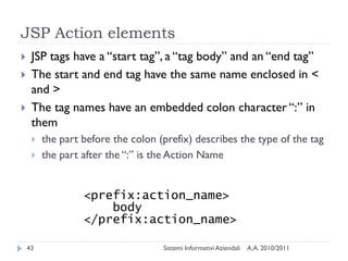 JSP Action elements
    JSP tags have a ―start tag‖, a ―tag body‖ and an ―end tag‖
    The start and end tag have the same name enclosed in <
     and >
    The tag names have an embedded colon character ―:‖ in
     them
        the part before the colon (prefix) describes the type of the tag
        the part after the ―:‖ is the Action Name


                  <prefix:action_name>
                      body
                  </prefix:action_name>

    43                              Sistemi Informativi Aziendali   A.A. 2010/2011
 