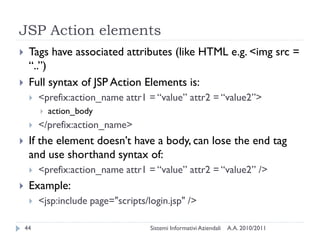 JSP Action elements
    Tags have associated attributes (like HTML e.g. <img src =
     ―..‖)
    Full syntax of JSP Action Elements is:
        <prefix:action_name attr1 = ―value‖ attr2 = ―value2‖>
            action_body
        </prefix:action_name>
    If the element doesn‘t have a body, can lose the end tag
     and use shorthand syntax of:
        <prefix:action_name attr1 = ―value‖ attr2 = ―value2‖ />
    Example:
        <jsp:include page="scripts/login.jsp" />

    44                               Sistemi Informativi Aziendali   A.A. 2010/2011
 