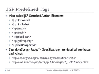 JSP Predefined Tags
    Also called JSP Standard Action Elements
        <jsp:forward>
        <jsp:include>
        <jsp:param>
        <jsp:plugin>
        <jsp:useBean>
        <jsp:getProperty>
        <jsp:setProperty>
    See «JavaServer Pages™ Specification» for detailed attributes
     and values
        http://jcp.org/aboutJava/communityprocess/final/jsr152/
        http://java.sun.com/products/jsp/2.1/docs/jsp-2_1-pfd2/index.html

    46                                Sistemi Informativi Aziendali   A.A. 2010/2011
 