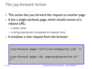 The jsp:forward Action

    This action lets you forward the request to another page.
    It has a single attribute, page, which should consist of a
     relative URL:
        a static value
        a string expression computed at request time.
    It emulates a new request from the browser


         <jsp:forward page="/utils/errorReporter.jsp" />

         <jsp:forward page="<%= someJavaExpression %>"
         />

    48                             Sistemi Informativi Aziendali   A.A. 2010/2011
 