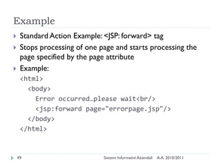 Example
    Standard Action Example: <JSP: forward> tag
    Stops processing of one page and starts processing the
     page specified by the page attribute
    Example:
     <html>
       <body>
         Error occurred…please wait<br/>
         <jsp:forward page="errorpage.jsp"/>
       </body>
     </html>


    49                        Sistemi Informativi Aziendali   A.A. 2010/2011
 