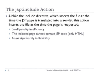 The jsp:include Action
    Unlike the include directive, which inserts the file at the
     time the JSP page is translated into a servlet, this action
     inserts the file at the time the page is requested:
        Small penalty in efficiency
        The included page cannot contain JSP code (only HTML)
        Gains significantly in flexibility.




    51                            Sistemi Informativi Aziendali   A.A. 2010/2011
 