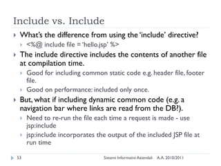 Include vs. Include
    What‘s the difference from using the ‗include‘ directive?
        <%@ include file = ‗hello.jsp‘ %>
    The include directive includes the contents of another file
     at compilation time.
        Good for including common static code e.g. header file, footer
         file.
        Good on performance: included only once.
    But, what if including dynamic common code (e.g. a
     navigation bar where links are read from the DB?).
        Need to re-run the file each time a request is made - use
         jsp:include
        jsp:include incorporates the output of the included JSP file at
         run time

    53                               Sistemi Informativi Aziendali   A.A. 2010/2011
 
