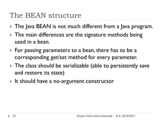The BEAN structure
    The Java BEAN is not much different from a Java program.
    The main differences are the signature methods being
     used in a bean.
    For passing parameters to a bean, there has to be a
     corresponding get/set method for every parameter.
    The class should be serializable (able to persistently save
     and restore its state)
    It should have a no-argument constructor




    57                         Sistemi Informativi Aziendali   A.A. 2010/2011
 
