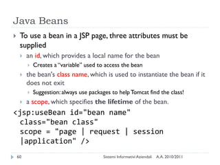 Java Beans
    To use a bean in a JSP page, three attributes must be
     supplied
        an id, which provides a local name for the bean
            Creates a ―variable‖ used to access the bean
        the bean's class name, which is used to instantiate the bean if it
         does not exit
            Suggestion: always use packages to help Tomcat find the class!
        a scope, which specifies the lifetime of the bean.
<jsp:useBean id="bean name"
  class="bean class"
  scope = "page | request | session
  |application" />
    60                                   Sistemi Informativi Aziendali   A.A. 2010/2011
 