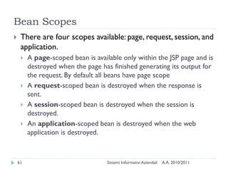 Bean Scopes
    There are four scopes available: page, request, session, and
     application.
        A page-scoped bean is available only within the JSP page and is
         destroyed when the page has finished generating its output for
         the request. By default all beans have page scope
        A request-scoped bean is destroyed when the response is
         sent.
        A session-scoped bean is destroyed when the session is
         destroyed.
        An application-scoped bean is destroyed when the web
         application is destroyed.



    61                              Sistemi Informativi Aziendali   A.A. 2010/2011
 