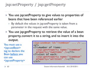 jsp:setProperty / jsp:getProperty

     You use jsp:setProperty to give values to properties of
      beans that have been referenced earlier
         By default the values in jsp:setProperty is taken from a
          parameter in the request with the same value.
     You use jsp:getProperty to retrieve the value of a bean
      property, convert it to a string, and to insert it into the
      output.
                            <jsp:useBean id="itemBean" ... /> ...
You must use a              <ul>
<jsp:useBean>               <li>Number of items:
                              <jsp:getProperty name="itemBean"
tag to declare the            property="numItems" /></li>
Bean before you             <li>Cost of each:
can use                       <jsp:getProperty name="itemBean"
                              property="unitCost" /></li>
<jsp:setProperty>           </ul>

     63                              Sistemi Informativi Aziendali   A.A. 2010/2011
 