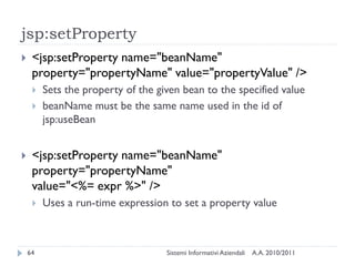 jsp:setProperty
    <jsp:setProperty name="beanName"
     property="propertyName" value="propertyValue" />
        Sets the property of the given bean to the specified value
        beanName must be the same name used in the id of
         jsp:useBean


    <jsp:setProperty name="beanName"
     property="propertyName"
     value="<%= expr %>" />
        Uses a run-time expression to set a property value



    64                              Sistemi Informativi Aziendali   A.A. 2010/2011
 