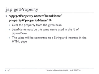 jsp:getProperty
    <jsp:getProperty name="beanName"
     property="propertyName" />
        Gets the property from the given bean
        beanName must be the same name used in the id of
         jsp:useBean
        The value will be converted to a String and inserted in the
         HTML page




    67                              Sistemi Informativi Aziendali   A.A. 2010/2011
 