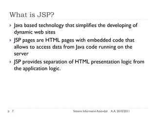 What is JSP?
       Java based technology that simplifies the developing of
        dynamic web sites
       JSP pages are HTML pages with embedded code that
        allows to access data from Java code running on the
        server
       JSP provides separation of HTML presentation logic from
        the application logic.




    7                            Sistemi Informativi Aziendali   A.A. 2010/2011
 