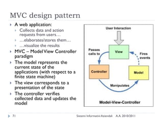 MVC design pattern
    A web application:
        Collects data and action
         requests from users…
        …elaborates/stores them…
        …visualize the results
    MVC – Model View Controller
     paradigm
    The model represents the
     current state of the
     applications (with respect to a
     finite state machine)
    The view corresponds to a
     presentation of the state
    The controller verifies
     collected data and updates the
     model

    71                                 Sistemi Informativi Aziendali   A.A. 2010/2011
 
