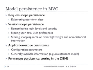 Model persistence in MVC
    Request-scope persistence
        Elaborating user form data
    Session-scope persistence
        Remembering login levels and security
        Storing user data, user preferences
        Storing shopping carts, or other lightweight and non-historical
         information
    Application-scope persistence
        Configuration parameters
        Generally available information (e.g., maintenance mode)
    Permanent persistence: storing in the DBMS

    79                                Sistemi Informativi Aziendali   A.A. 2010/2011
 