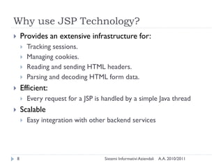 Why use JSP Technology?
       Provides an extensive infrastructure for:
           Tracking sessions.
           Managing cookies.
           Reading and sending HTML headers.
           Parsing and decoding HTML form data.
       Efficient:
           Every request for a JSP is handled by a simple Java thread
       Scalable
           Easy integration with other backend services




    8                                  Sistemi Informativi Aziendali   A.A. 2010/2011
 