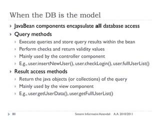 When the DB is the model
    JavaBean components encapsulate all database access
    Query methods
        Execute queries and store query results within the bean
        Perform checks and return validity values
        Mainly used by the controller component
        E.g., user.insertNewUser(), user.checkLogin(), user.fullUserList()
    Result access methods
        Return the java objects (or collections) of the query
        Mainly used by the view component
        E.g., user.getUserData(), user.getFullUserList()


    80                               Sistemi Informativi Aziendali   A.A. 2010/2011
 