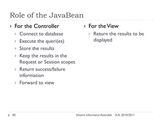 Role of the JavaBean
    For the Controller                       For the View
        Connect to database                      Return the results to be
        Execute the queri(es)                     displayed
        Store the results
        Keep the results in the
         Request or Session scopes
        Return success/failure
         information
        Forward to view




    82                               Sistemi Informativi Aziendali   A.A. 2010/2011
 