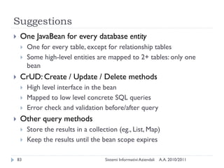 Suggestions
    One JavaBean for every database entity
        One for every table, except for relationship tables
        Some high-level entities are mapped to 2+ tables: only one
         bean
    CrUD: Create / Update / Delete methods
        High level interface in the bean
        Mapped to low level concrete SQL queries
        Error check and validation before/after query
    Other query methods
        Store the results in a collection (eg., List, Map)
        Keep the results until the bean scope expires

    83                                Sistemi Informativi Aziendali   A.A. 2010/2011
 