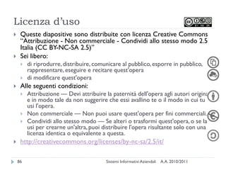 Licenza d’uso
    Queste diapositive sono distribuite con licenza Creative Commons
     ―Attribuzione - Non commerciale - Condividi allo stesso modo 2.5
     Italia (CC BY-NC-SA 2.5)‖
    Sei libero:
        di riprodurre, distribuire, comunicare al pubblico, esporre in pubblico,
         rappresentare, eseguire e recitare quest'opera
        di modificare quest'opera
    Alle seguenti condizioni:
        Attribuzione — Devi attribuire la paternità dell'opera agli autori originali
         e in modo tale da non suggerire che essi avallino te o il modo in cui tu
         usi l'opera.
        Non commerciale — Non puoi usare quest'opera per fini commerciali.
        Condividi allo stesso modo — Se alteri o trasformi quest'opera, o se la
         usi per crearne un'altra, puoi distribuire l'opera risultante solo con una
         licenza identica o equivalente a questa.
    http://creativecommons.org/licenses/by-nc-sa/2.5/it/

    86                                   Sistemi Informativi Aziendali   A.A. 2010/2011
 