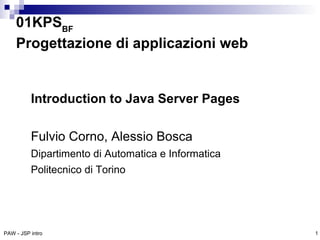 01KPSBF
    Progettazione di applicazioni web


          Introduction to Java Server Pages

          Fulvio Corno, Alessio Bosca
          Dipartimento di Automatica e Informatica
          Politecnico di Torino




PAW - JSP intro                                      1
 