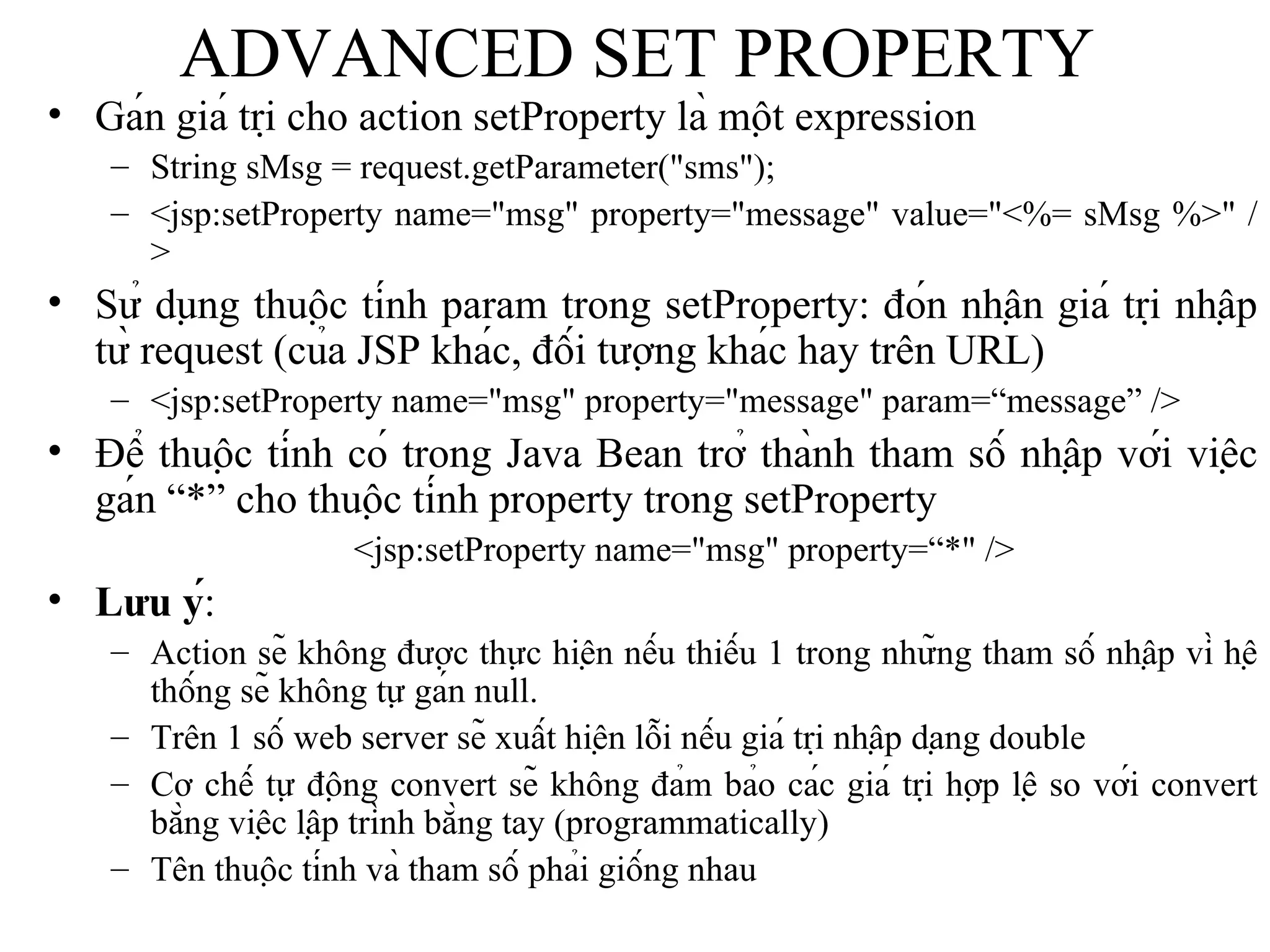 ADVANCED SET PROPERTY Gán giá trị cho action setProperty là một expression String sMsg = request.getParameter("sms"); <jsp:setProperty name="msg" property="message" value="<%= sMsg %>" /> Sử dụng thuộc tính param trong setProperty: đón nhận giá trị nhập từ request (của JSP khác, đối tượng khác hay trên URL)   <jsp:setProperty name="msg" property="message" param=“message” /> Để thuộc tính có trong Java Bean trở thành tham số nhập với việc gán “*” cho thuộc tính property trong setProperty <jsp:setProperty name="msg" property=“*" /> Lưu ý : Action sẽ không được thực hiện nếu thiếu 1 trong những tham số nhập vì hệ thống sẽ không tự gán null. Trên 1 số web server sẽ xuất hiện lỗi nếu giá trị nhập dạng double Cơ chế tự động convert sẽ không đảm bảo các giá trị hợp lệ so với convert bằng việc lập trình bằng tay (programmatically) Tên thuộc tính và tham số phải giống nhau 