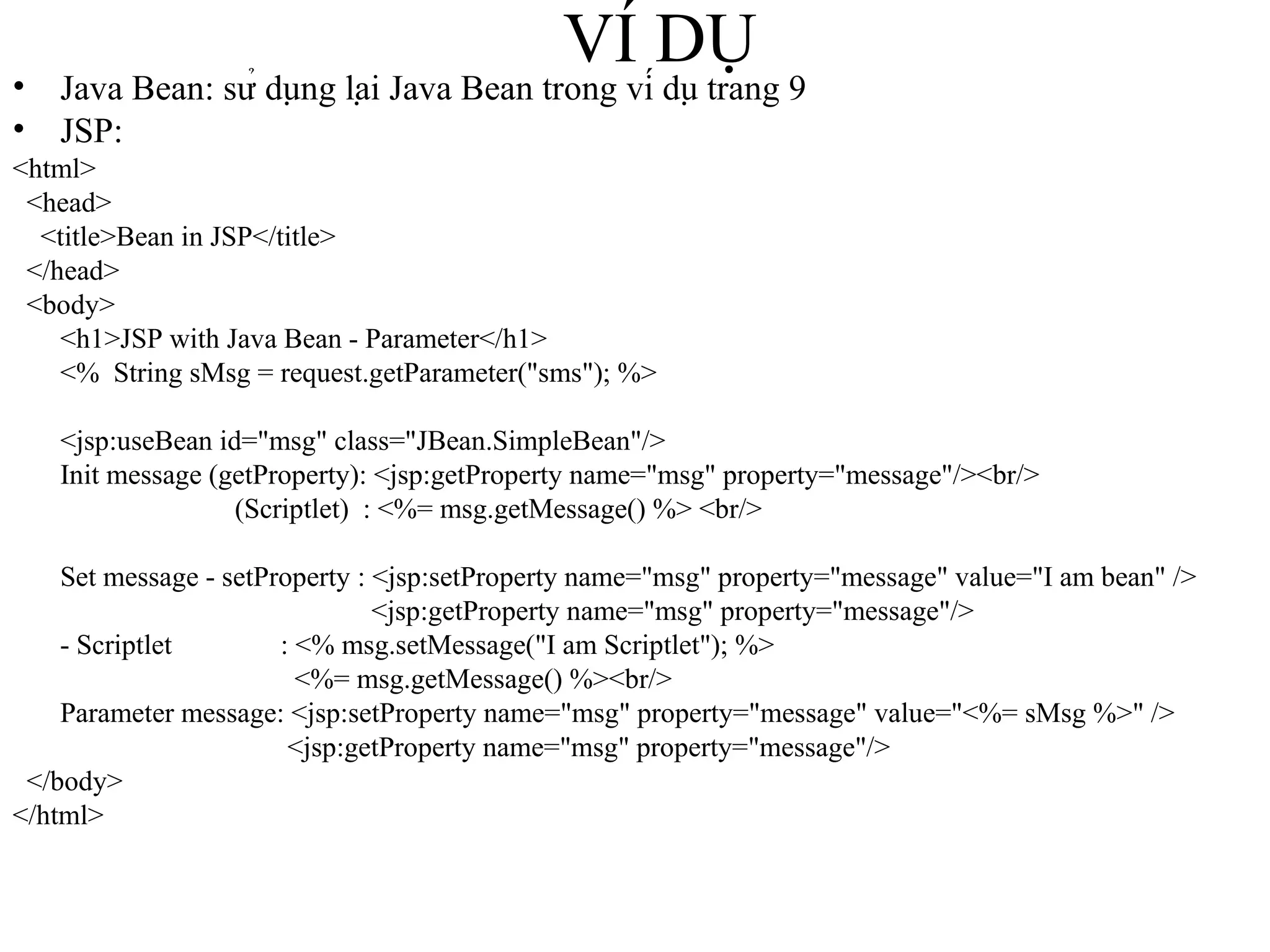 VÍ DỤ Java Bean: sử dụng lại Java Bean trong ví dụ trang 9 JSP: <html> <head> <title>Bean in JSP</title> </head> <body> <h1>JSP with Java Bean - Parameter</h1> <%  String sMsg = request.getParameter("sms"); %> <jsp:useBean id="msg" class="JBean.SimpleBean"/> Init message (getProperty): <jsp:getProperty name="msg" property="message"/><br/>   (Scriptlet)  : <%= msg.getMessage() %> <br/> Set message - setProperty : <jsp:setProperty name="msg" property="message" value="I am bean" />   <jsp:getProperty name="msg" property="message"/> - Scriptlet   : <% msg.setMessage("I am Scriptlet"); %>   <%= msg.getMessage() %><br/> Parameter message: <jsp:setProperty name="msg" property="message" value="<%= sMsg %>" />   <jsp:getProperty name="msg" property="message"/> </body> </html> 