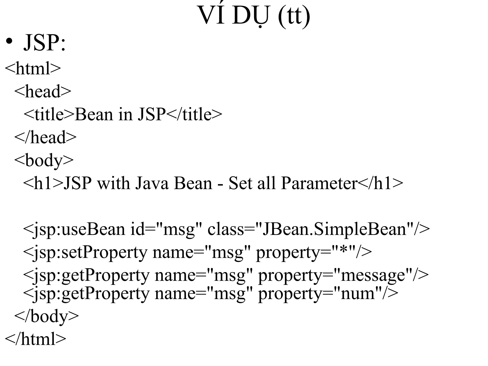 VÍ DỤ (tt) JSP: <html> <head> <title>Bean in JSP</title> </head> <body> <h1>JSP with Java Bean - Set all Parameter</h1> <jsp:useBean id="msg" class="JBean.SimpleBean"/> <jsp:setProperty name="msg" property="*"/> <jsp:getProperty name="msg" property="message"/> <jsp:getProperty name="msg" property="num"/> </body> </html> 