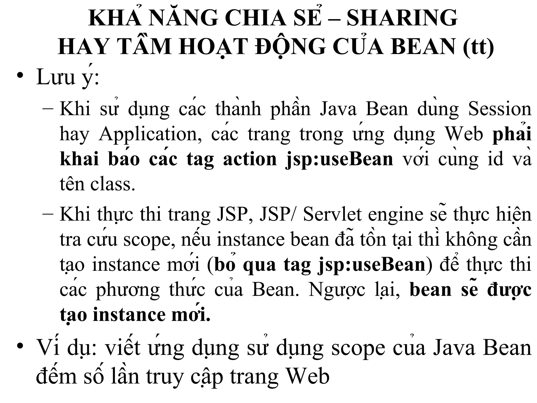 KHẢ NĂNG CHIA SẺ – SHARING  HAY TẦM HOẠT ĐỘNG CỦA BEAN  (tt) Lưu ý: Khi sử dụng các thành phần Java Bean dùng Session hay Application, các trang trong ứng dụng Web  phải khai báo các tag action jsp:useBean  với cùng id và tên class. Khi thực thi trang JSP, JSP/ Servlet engine sẽ thực hiện tra cứu scope, nếu instance bean đã tồn tại thì không cần tạo instance mới ( bỏ qua tag jsp:useBean ) để thực thi các phương thức của Bean.  Ngược lại,  bean sẽ được tạo instance mới. Ví dụ: viết ứng dụng sử dụng scope của Java Bean đếm số lần truy cập trang Web 