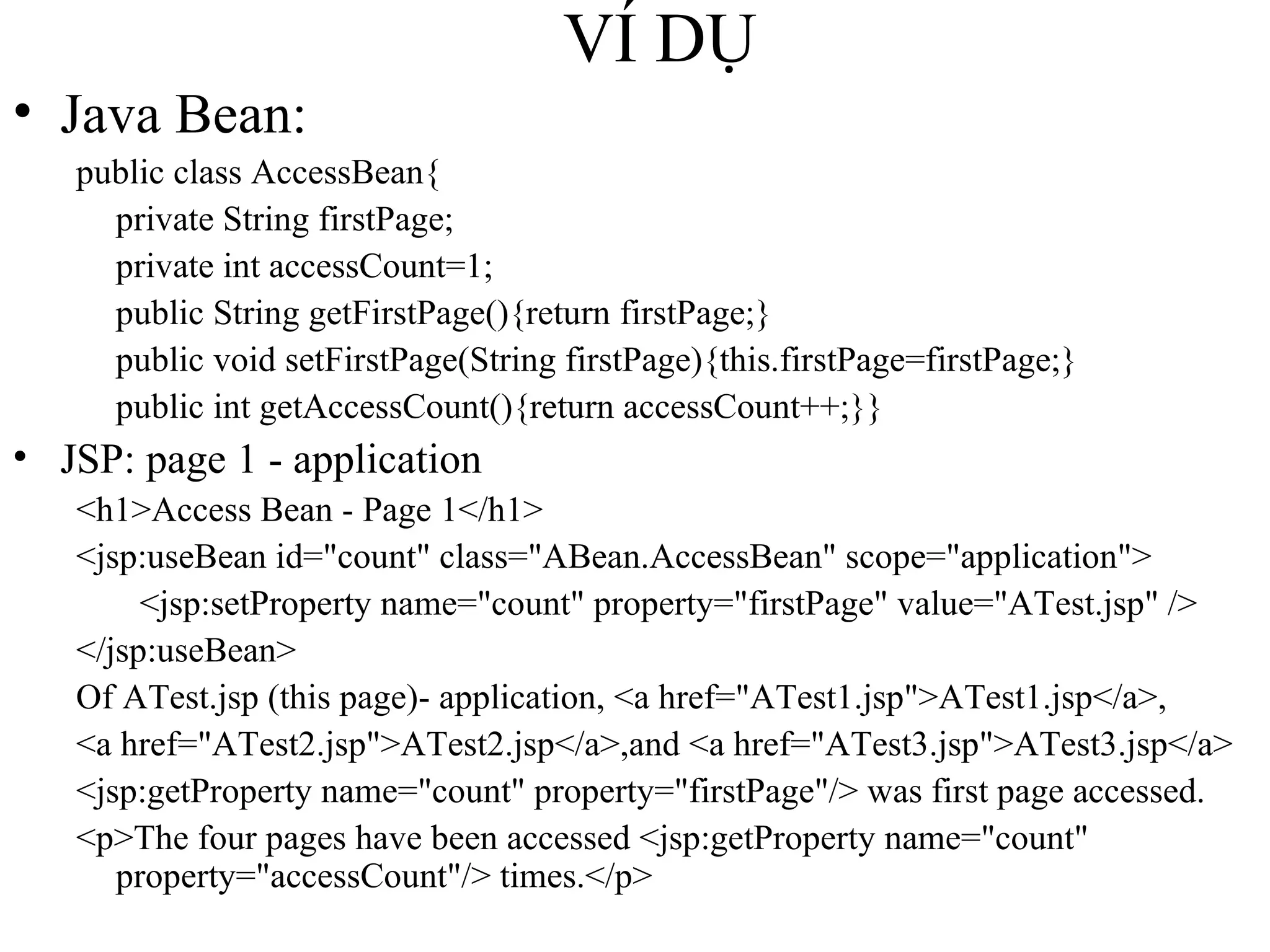 VÍ DỤ Java Bean: public class AccessBean{ private String firstPage; private int accessCount=1; public String getFirstPage(){return firstPage;} public void setFirstPage(String firstPage){this.firstPage=firstPage;} public int getAccessCount(){return accessCount++;}} JSP: page 1 - application <h1>Access Bean - Page 1</h1> <jsp:useBean id="count" class="ABean.AccessBean" scope="application"> <jsp:setProperty name="count" property="firstPage" value="ATest.jsp" /> </jsp:useBean> Of ATest.jsp (this page)- application, <a href="ATest1.jsp">ATest1.jsp</a>,  <a href="ATest2.jsp">ATest2.jsp</a>,and <a href="ATest3.jsp">ATest3.jsp</a> <jsp:getProperty name="count" property="firstPage"/> was first page accessed. <p>The four pages have been accessed <jsp:getProperty name="count" property="accessCount"/> times.</p> 