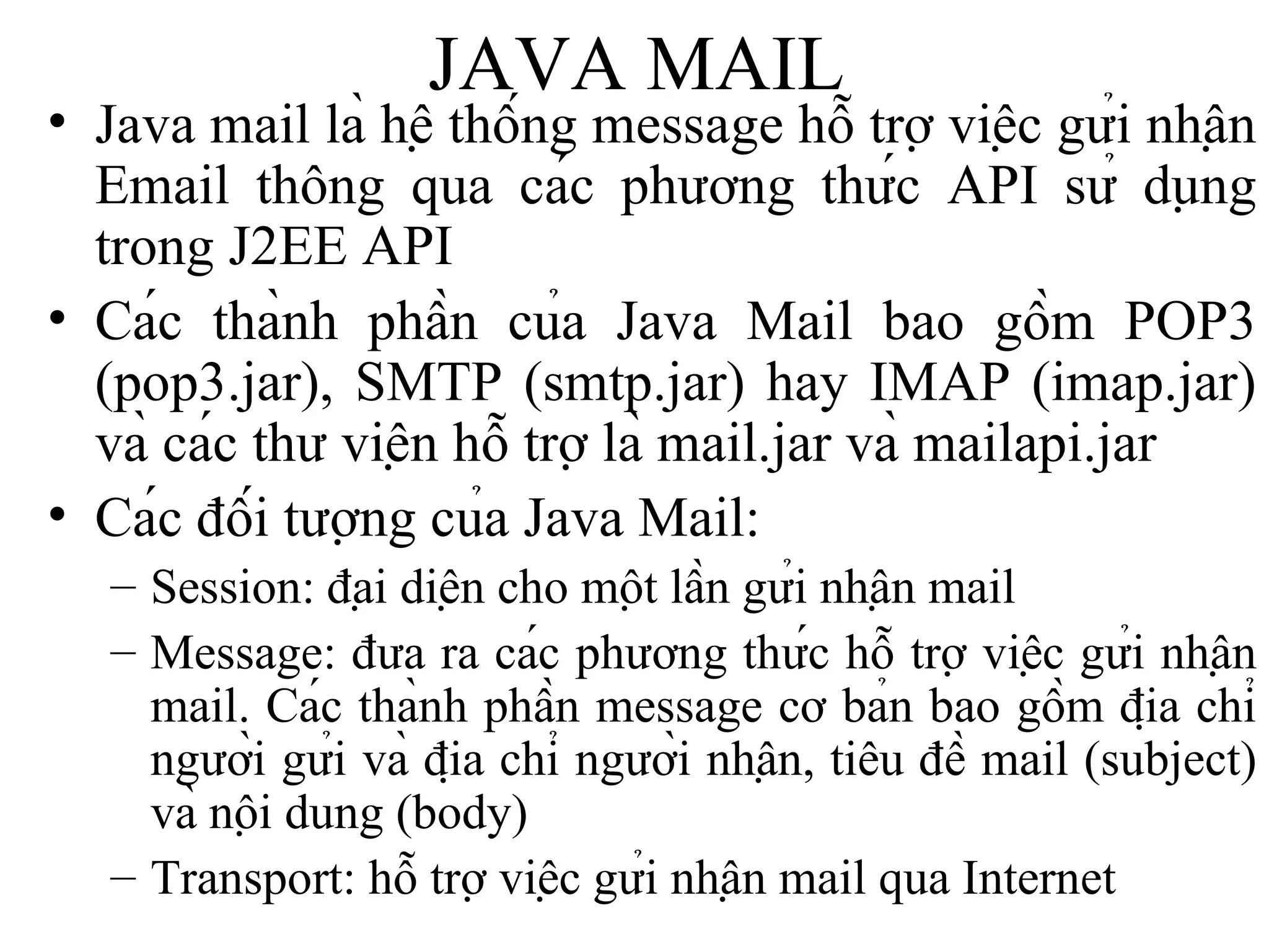 JAVA MAIL Java mail là hệ thống message hỗ trợ việc gửi nhận Email thông qua các phương thức API sử dụng trong J2EE API Các thành phần của Java Mail bao gồm POP3 (pop3.jar), SMTP (smtp.jar) hay IMAP (imap.jar) và các thư viện hỗ trợ là mail.jar và mailapi.jar Các đối tượng của Java Mail: Session: đại diện cho một lần gửi nhận mail Message: đưa ra các phương thức hỗ trợ việc gửi nhận mail. Các thành phần message cơ bản bao gồm địa chỉ người gửi và địa chỉ người nhận, tiêu đề mail (subject) và nội dung (body) Transport: hỗ trợ việc gửi nhận mail qua Internet 