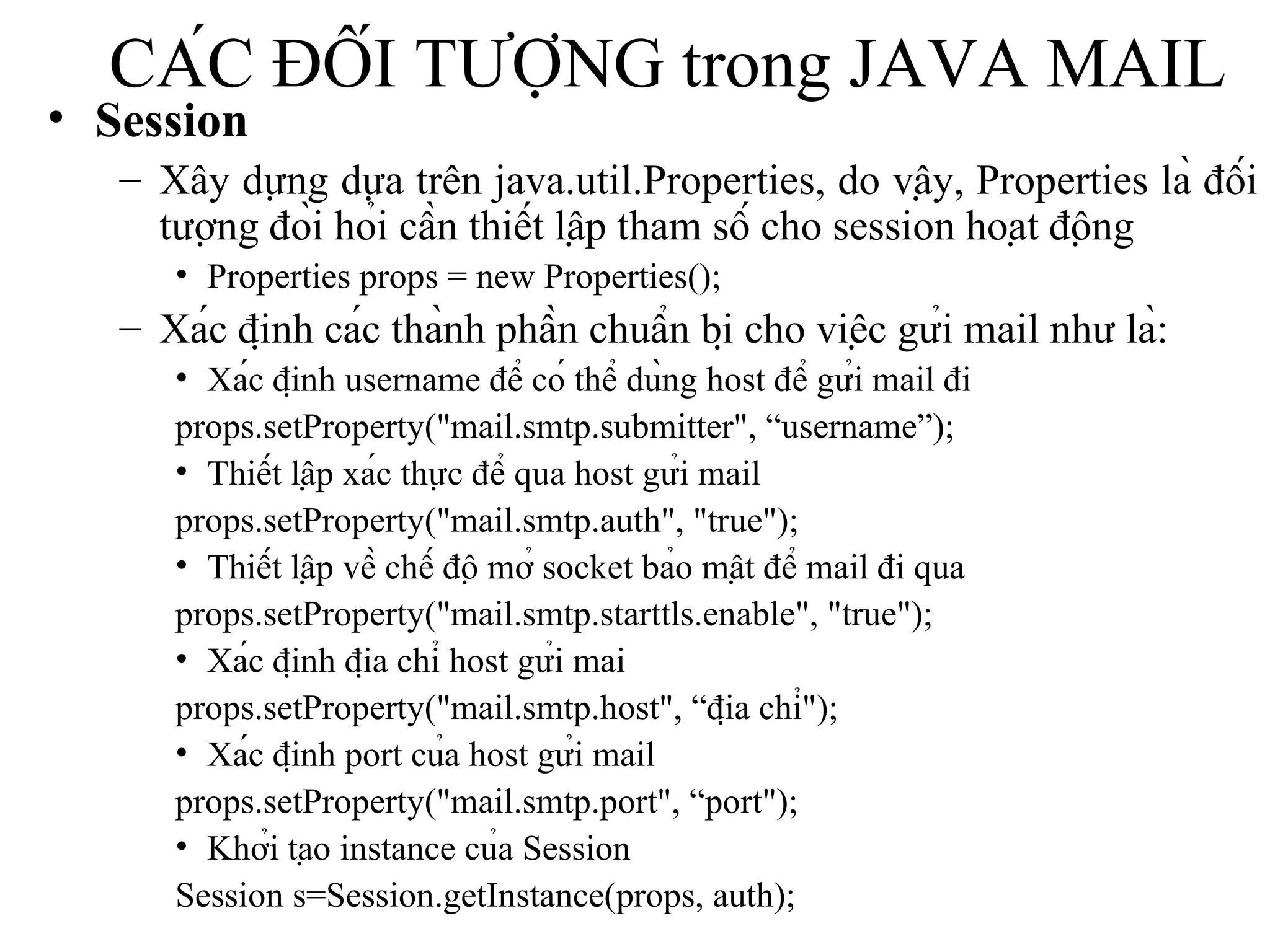 CÁC ĐỐI TƯỢNG trong JAVA MAIL Session Xây dựng dựa trên java.util.Properties, do vậy, Properties là đối tượng đòi hỏi cần thiết lập tham số cho session hoạt động Properties props = new Properties(); Xác định các thành phần chuẩn bị cho việc gửi mail như là: Xác định username để có thể dùng host để gửi mail đi props.setProperty("mail.smtp.submitter", “username”); Thiết lập xác thực để qua host gửi mail props.setProperty("mail.smtp.auth", "true"); Thiết lập về chế độ mở socket bảo mật để mail đi qua props.setProperty("mail.smtp.starttls.enable", "true"); Xác định địa chỉ host gửi mai props.setProperty("mail.smtp.host", “địa chỉ"); Xác định port của host gửi mail props.setProperty("mail.smtp.port", “port"); Khởi tạo instance của Session Session s=Session.getInstance(props, auth); 