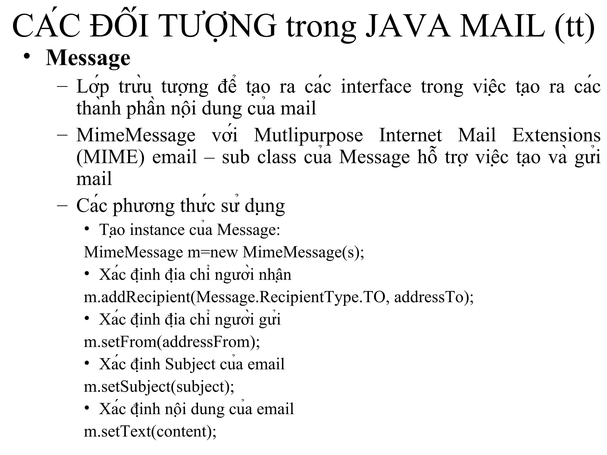 CÁC ĐỐI TƯỢNG trong JAVA MAIL (tt) Message Lớp trừu tượng để tạo ra các interface trong việc tạo ra các thành phần nội dung của mail MimeMessage với Mutlipurpose Internet Mail Extensions (MIME) email – sub class của Message hỗ trợ việc tạo và gửi mail Các phương thức sử dụng Tạo instance của Message:  MimeMessage m=new MimeMessage(s); Xác định địa chỉ người nhận m.addRecipient(Message.RecipientType.TO, addressTo); Xác định địa chỉ người gửi m.setFrom(addressFrom); Xác định Subject của email m.setSubject(subject); Xác định nội dung của email m.setText(content); 